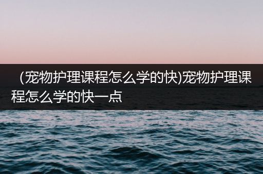 （宠物护理课程怎么学的快)宠物护理课程怎么学的快一点