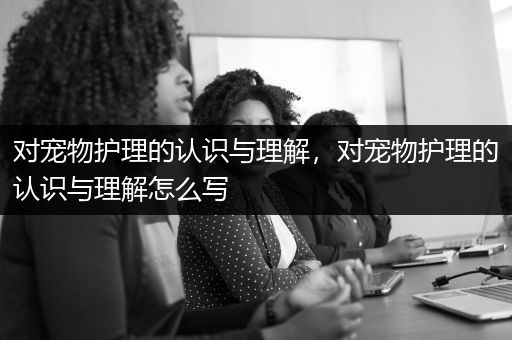 对宠物护理的认识与理解，对宠物护理的认识与理解怎么写