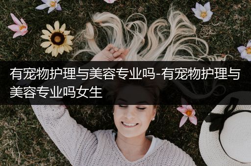 有宠物护理与美容专业吗-有宠物护理与美容专业吗女生