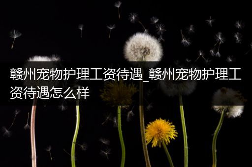 赣州宠物护理工资待遇_赣州宠物护理工资待遇怎么样
