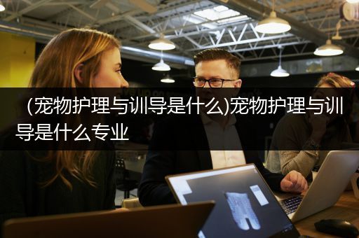（宠物护理与训导是什么)宠物护理与训导是什么专业