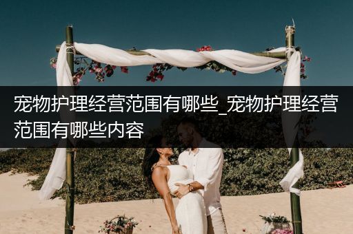 宠物护理经营范围有哪些_宠物护理经营范围有哪些内容