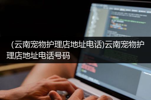 （云南宠物护理店地址电话)云南宠物护理店地址电话号码