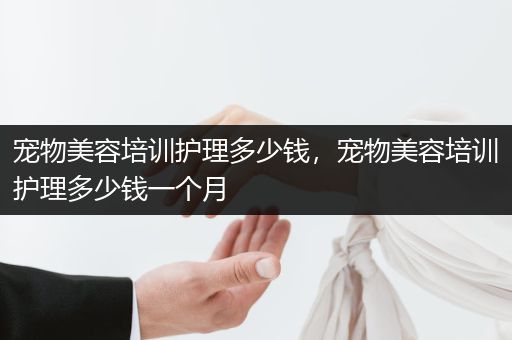 宠物美容培训护理多少钱，宠物美容培训护理多少钱一个月