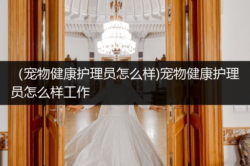 （宠物健康护理员怎么样)宠物健康护理员怎么样工作