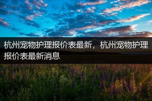 杭州宠物护理报价表最新，杭州宠物护理报价表最新消息
