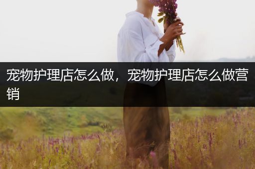 宠物护理店怎么做，宠物护理店怎么做营销