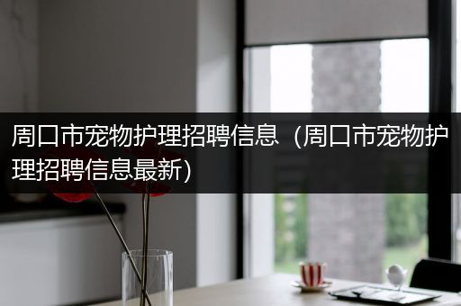 周口市宠物护理招聘信息（周口市宠物护理招聘信息最新）