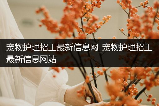 宠物护理招工最新信息网_宠物护理招工最新信息网站