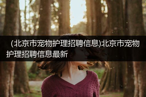 （北京市宠物护理招聘信息)北京市宠物护理招聘信息最新
