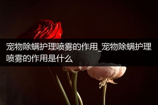宠物除螨护理喷雾的作用_宠物除螨护理喷雾的作用是什么