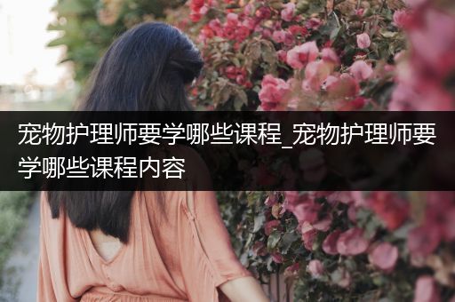 宠物护理师要学哪些课程_宠物护理师要学哪些课程内容