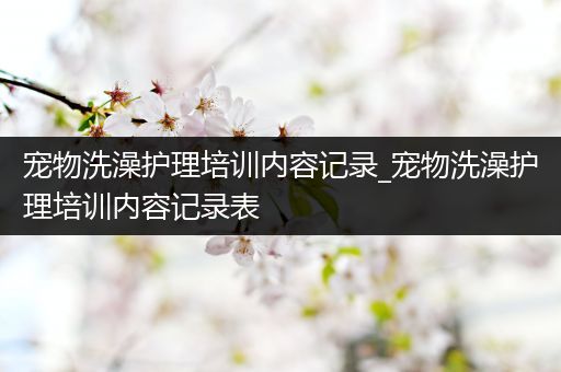 宠物洗澡护理培训内容记录_宠物洗澡护理培训内容记录表