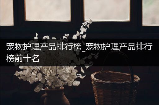 宠物护理产品排行榜_宠物护理产品排行榜前十名