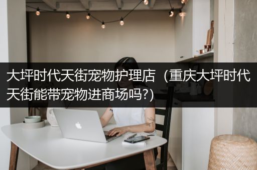 大坪时代天街宠物护理店（重庆大坪时代天街能带宠物进商场吗?）